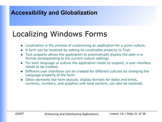 Accessibility and Globalization


Localizing Windows Forms
    •    Localization is the process of customizing an application for a given culture.
    •    A form can be localized by setting its Localizable property to True.
    •    Text property allows the application to automatically display the date in a
         format corresponding to the current culture settings.
    •    For each language or culture the application needs to support, a user interface
         needs to be created.
    •    Different user interfaces can be created for different cultures by changing the
         Language property of the form.
    •    Other elements like form layouts, display formats for dates and times,
         currency, numbers, and graphics with local content, can also be localized.




 ©NIIT               Enhancing and Distributing Applications   Lesson 1A / Slide 21 of 38
 