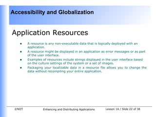 Accessibility and Globalization


Application Resources
    •    A resource is any non-executable data that is logically deployed with an
         application.
    •    A resource might be displayed in an application as error messages or as part
         of the user interface.
    •    Examples of resources include strings displayed in the user interface based
         on the culture settings of the system or a set of images.
    •    Packaging your localizable data in a resource file allows you to change the
         data without recompiling your entire application.




 ©NIIT            Enhancing and Distributing Applications   Lesson 1A / Slide 22 of 38
 