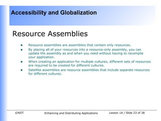 Accessibility and Globalization


Resource Assemblies
    •    Resource assemblies are assemblies that contain only resources.
    •    By placing all of your resources into a resource-only assembly, you can
         update the assembly as and when you need without having to recompile
         your application.
    •    When creating an application for multiple cultures, different sets of resources
         are required to be created for different cultures.
    •    Satellite assemblies are resource assemblies that include separate resources
         for different cultures.




 ©NIIT             Enhancing and Distributing Applications   Lesson 1A / Slide 23 of 38
 