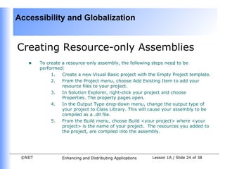 Accessibility and Globalization


Creating Resource-only Assemblies
    •    To create a resource-only assembly, the following steps need to be
         performed:
              1.   Create a new Visual Basic project with the Empty Project template.
              2.   From the Project menu, choose Add Existing Item to add your
                   resource files to your project.
              3.   In Solution Explorer, right-click your project and choose
                   Properties. The property pages open.
              4.   In the Output Type drop-down menu, change the output type of
                   your project to Class Library. This will cause your assembly to be
                   compiled as a .dll file.
              5.   From the Build menu, choose Build <your project> where <your
                   project> is the name of your project. The resources you added to
                   the project, are compiled into the assembly.




 ©NIIT            Enhancing and Distributing Applications   Lesson 1A / Slide 24 of 38
 