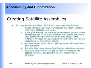 Accessibility and Globalization


Creating Satellite Assemblies
    •    To create satellite assemblies, the following steps need to be followed:
              1.   Create alternate versions of your resource files specific to locales
                   where your application will be run.
              2.   Name your resource files correctly for their specific culture. Names
                   for resource files for satellite assemblies must contain the culture
                   code separated by periods between the base name and the
                   extension. The base name and extension must be the same as the
                   resource file for the invariant culture.
              3.   From the Project menu, use Add Existing Item to add these files to
                   your application.
              4.   From the Build menu, choose Build Solution to build your solution.
              5.   Culture-specific resource files are automatically compiled into
                   satellite assemblies and placed in an appropriate directory
                   structure.



 ©NIIT             Enhancing and Distributing Applications   Lesson 1A / Slide 25 of 38
 