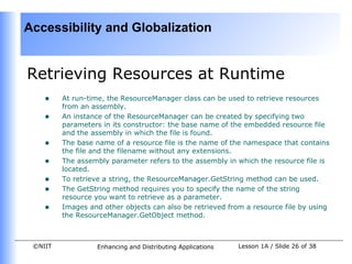 Accessibility and Globalization


Retrieving Resources at Runtime
    •    At run-time, the ResourceManager class can be used to retrieve resources
         from an assembly.
    •    An instance of the ResourceManager can be created by specifying two
         parameters in its constructor: the base name of the embedded resource file
         and the assembly in which the file is found.
    •    The base name of a resource file is the name of the namespace that contains
         the file and the filename without any extensions.
    •    The assembly parameter refers to the assembly in which the resource file is
         located.
    •    To retrieve a string, the ResourceManager.GetString method can be used.
    •    The GetString method requires you to specify the name of the string
         resource you want to retrieve as a parameter.
    •    Images and other objects can also be retrieved from a resource file by using
         the ResourceManager.GetObject method.



 ©NIIT            Enhancing and Distributing Applications   Lesson 1A / Slide 26 of 38
 