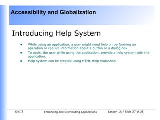 Accessibility and Globalization


Introducing Help System
    •    While using an application, a user might need help on performing an
         operation or require information about a button or a dialog box.
    •    To assist the user while using the application, provide a help system with the
         application.
    •    Help system can be created using HTML Help Workshop.




 ©NIIT             Enhancing and Distributing Applications   Lesson 1A / Slide 27 of 38
 