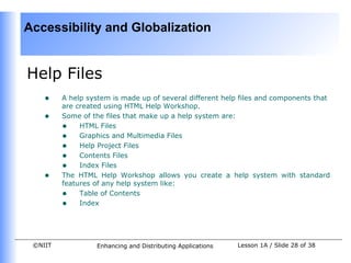 Accessibility and Globalization


Help Files
    •    A help system is made up of several different help files and components that
         are created using HTML Help Workshop.
    •    Some of the files that make up a help system are:
         • HTML Files
         • Graphics and Multimedia Files
         • Help Project Files
         • Contents Files
         • Index Files
    •    The HTML Help Workshop allows you create a help system with standard
         features of any help system like:
         • Table of Contents
         • Index



 ©NIIT            Enhancing and Distributing Applications   Lesson 1A / Slide 28 of 38
 