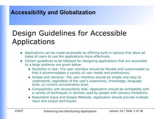 Accessibility and Globalization


Design Guidelines for Accessible
Applications
    •    Applications can be made accessible by offering built-in options that allow all
         types of users to use the applications more effectively.
    •    Certain guidelines to be followed for designing applications that are accessible
         to a large audience are given below:
           • Flexibility in Use: The user interface should be flexible and customizable so
              that it accommodates a variety of user needs and preferences.
           • Simple and Intuitive: The user interface should be simple and easy to
              understand, regardless of the user's experience, knowledge, language
              skills, or current concentration level.
           • Compatibility with Accessibility Aids: Application should be compatible with
              a variety of techniques or devices used by people with sensory limitations.
           • Redundant Input and Output Methods: Application should provide multiple
              input and output techniques.


 ©NIIT               Enhancing and Distributing Applications   Lesson 1A / Slide 3 of 38
 