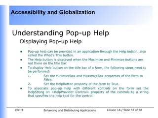 Accessibility and Globalization


Understanding Pop-up Help
    Displaying Pop-up Help
    •    Pop-up help can be provided in an application through the Help button, also
         called the What’s This button.
    •    The Help button is displayed when the Maximize and Minimize buttons are
         not there on the title bar.
    •    To display Help button on the title bar of a form, the following steps need to
         be performed:
         1.         Set the MinimizeBox and MaximizeBox properties of the form to
                    False.
         2.         Set the HelpButton property of the form to True.
    •    To associate pop-up help with different controls on the form set the
         HelpString on <HelpProvider Control> property of the controls to a string
         that specifies the help text for the control.



 ©NIIT             Enhancing and Distributing Applications   Lesson 1A / Slide 32 of 38
 
