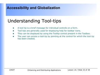 Accessibility and Globalization


Understanding Tool-tips
    •    A tool tip is a brief message for individual controls on a form.
    •    Tool tips are generally used for displaying help for toolbar icons.
    •    They can be displayed by using the Tooltip control present in the Toolbox.
    •    The user can access a tool tip by pointing at the control for which the tool tip
         has been created.




 ©NIIT             Enhancing and Distributing Applications   Lesson 1A / Slide 33 of 38
 