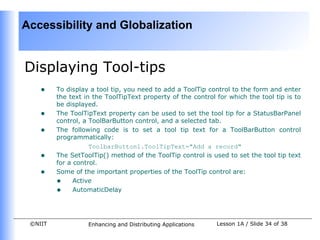 Accessibility and Globalization


Displaying Tool-tips
    •    To display a tool tip, you need to add a ToolTip control to the form and enter
         the text in the ToolTipText property of the control for which the tool tip is to
         be displayed.
    •    The ToolTipText property can be used to set the tool tip for a StatusBarPanel
         control, a ToolBarButton control, and a selected tab.
    •    The following code is to set a tool tip text for a ToolBarButton control
         programmatically:
                    ToolbarButton1.ToolTipText="Add a record"
    •    The SetToolTip() method of the ToolTip control is used to set the tool tip text
         for a control.
    •    Some of the important properties of the ToolTip control are:
         • Active
         • AutomaticDelay


 ©NIIT             Enhancing and Distributing Applications   Lesson 1A / Slide 34 of 38
 