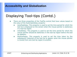 Accessibility and Globalization


Displaying Tool-tips (Contd.)
    •    There are three properties of the ToolTip control that have values based on
         the value of the AutomaticDelay property:
         • AutoPopDelay: This property is used to set the time period for which the
              tool tip is displayed on the screen when the mouse pointer is stationary
              in a tool tip region.
         • InitialDelay: This property is used to set the time period for which the
              mouse pointer should be stationary in the tool tip region before the tool
              tip appears.
         • ReshowDelay: This property is used to set the time taken by the
              subsequent instances of the tool tip to appear when the mouse pointer
              is moved from one tool tip region to another.




 ©NIIT             Enhancing and Distributing Applications   Lesson 1A / Slide 35 of 38
 