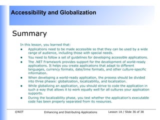 Accessibility and Globalization


Summary
    In this lesson, you learned that:
    • Applications need to be made accessible so that they can be used by a wide
         range of audience, including those with special needs.
    • You need to follow a set of guidelines for developing accessible applications.
    • The .NET Framework provides support for the development of world-ready
         applications. It helps you create applications that adapt to different
         languages, currency formats, date/time formats, and other culture-specific
         information.
    • When developing a world-ready application, the process should be divided
         into three phases: globalization, localizability, and localization.
    • While globalizing an application, you should strive to code the application in
         such a way that allows it to work equally well for all cultures your application
         supports.
    • During the localizability phase, you test whether the application's executable
         code has been properly separated from its resources.


 ©NIIT             Enhancing and Distributing Applications    Lesson 1A / Slide 36 of 38
 
