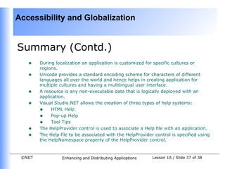 Accessibility and Globalization


Summary (Contd.)
    •    During localization an application is customized for specific cultures or
         regions.
    •    Unicode provides a standard encoding scheme for characters of different
         languages all over the world and hence helps in creating application for
         multiple cultures and having a multilingual user interface.
    •    A resource is any non-executable data that is logically deployed with an
         application.
    •    Visual Studio.NET allows the creation of three types of help systems:
         • HTML Help
         • Pop-up Help
         • Tool Tips
    •    The HelpProvider control is used to associate a Help file with an application.
    •    The Help file to be associated with the HelpProvider control is specified using
         the HelpNamespace property of the HelpProvider control.


 ©NIIT             Enhancing and Distributing Applications   Lesson 1A / Slide 37 of 38
 