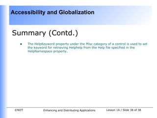 Accessibility and Globalization


Summary (Contd.)
    •    The HelpKeyword property under the Misc category of a control is used to set
         the keyword for retrieving Helphelp from the Help file specified in the
         HelpNamespace property.




 ©NIIT            Enhancing and Distributing Applications   Lesson 1A / Slide 38 of 38
 
