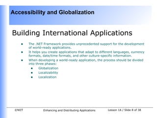 Accessibility and Globalization


Building International Applications
    •    The .NET Framework provides unprecedented support for the development
         of world-ready applications.
    •    It helps you create applications that adapt to different languages, currency
         formats, date/time formats, and other culture-specific information.
    •    When developing a world-ready application, the process should be divided
         into three phases:
           • Globalization
           • Localizability
           • Localization




 ©NIIT            Enhancing and Distributing Applications    Lesson 1A / Slide 8 of 38
 