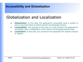 Accessibility and Globalization


Globalization and Localization
    •    Globalization: In this step, the application's executable code is written in
         such a way that makes it culture-neutral and language-neutral.
    •    Localizability: The purpose of this step is to test whether the application's
         executable code is independent of the culture and language-specific data.
    •    Localization: In this step, you customize the application for specific cultures
         or regions.




 ©NIIT             Enhancing and Distributing Applications   Lesson 1A / Slide 9 of 38
 