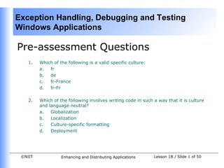 Exception Handling, Debugging and Testing
Windows Applications

Pre-assessment Questions
    1.   Which of the following is a valid specific culture:
         a.  fr
         b.  de
         c.  fr-France
         d.  fr-Fr

    2.   Which of the following involves writing code in such a way that it is culture
         and language neutral?
         a.   Globalization
         b.   Localization
         c.   Culture-specific formatting
         d.   Deployment




 ©NIIT             Enhancing and Distributing Applications     Lesson 1B / Slide 1 of 50
 