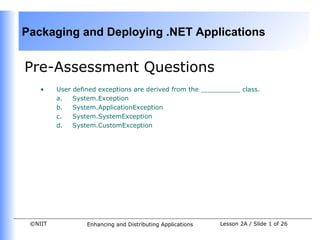 Packaging and Deploying .NET Applications


Pre-Assessment Questions
    •    User defined exceptions are derived from the __________ class.
         a.   System.Exception
         b.   System.ApplicationException
         c.   System.SystemException
         d.   System.CustomException




 ©NIIT            Enhancing and Distributing Applications   Lesson 2A / Slide 1 of 26
 
