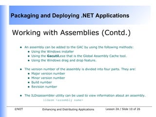 Packaging and Deploying .NET Applications


Working with Assemblies (Contd.)
    •    An assembly can be added to the GAC by using the following methods:
          • Using the Windows installer
          • Using the Gacutil.exe that is the Global Assembly Cache tool.
          • Using the Windows drag and drop feature.

    •    The version number of the assembly is divided into four parts. They are:
           • Major version number
           • Minor version number
           • Build number
           • Revision number

    •    The ILDisassembler utility can be used to view information about an assembly.
                    ildasm <assembly name>

 ©NIIT              Enhancing and Distributing Applications   Lesson 2A / Slide 10 of 26
 