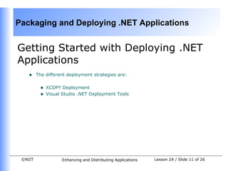 Packaging and Deploying .NET Applications


Getting Started with Deploying .NET
Applications
    •    The different deployment strategies are:


          •   XCOPY Deployment
          •   Visual Studio .NET Deployment Tools




 ©NIIT              Enhancing and Distributing Applications   Lesson 2A / Slide 11 of 26
 