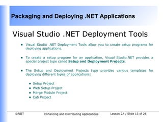 Packaging and Deploying .NET Applications


Visual Studio .NET Deployment Tools
    •    Visual Studio .NET Deployment Tools allow you to create setup programs for
         deploying applications.


    •    To create a setup program for an application, Visual Studio.NET provides a
         special project type called Setup and Deployment Projects.


    •    The Setup and Deployment Projects type provides various templates for
         deploying different types of applications:


          •   Setup Project
          •   Web Setup Project
          •   Merge Module Project
          •   Cab Project




 ©NIIT              Enhancing and Distributing Applications   Lesson 2A / Slide 13 of 26
 
