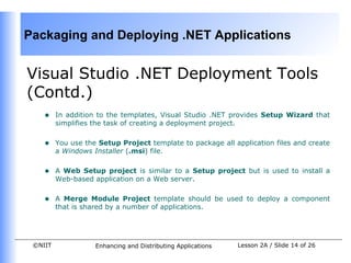 Packaging and Deploying .NET Applications


Visual Studio .NET Deployment Tools
(Contd.)
    •    In addition to the templates, Visual Studio .NET provides Setup Wizard that
         simplifies the task of creating a deployment project.


    •    You use the Setup Project template to package all application files and create
         a Windows Installer (.msi) file.


    •    A Web Setup project is similar to a Setup project but is used to install a
         Web-based application on a Web server.


    •    A Merge Module Project template should be used to deploy a component
         that is shared by a number of applications.




 ©NIIT              Enhancing and Distributing Applications   Lesson 2A / Slide 14 of 26
 