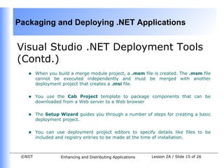 Packaging and Deploying .NET Applications


Visual Studio .NET Deployment Tools
(Contd.)
    •    When you build a merge module project, a .msm file is created. The .msm file
         cannot be executed independently and must be merged with another
         deployment project that creates a .msi file.


    •    You use the Cab Project template to package components that can be
         downloaded from a Web server to a Web browser


    •    The Setup Wizard guides you through a number of steps for creating a basic
         deployment project.


    •    You can use deployment project editors to specify details like files to be
         included and registry entries to be made at the time of installation.



 ©NIIT              Enhancing and Distributing Applications   Lesson 2A / Slide 15 of 26
 