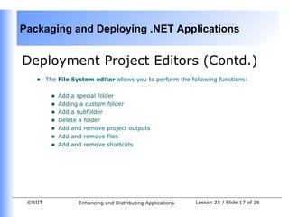 Packaging and Deploying .NET Applications


Deployment Project Editors (Contd.)
    •    The File System editor allows you to perform the following functions:


          •   Add a special folder
          •   Adding a custom folder
          •   Add a subfolder
          •   Delete a folder
          •   Add and remove project outputs
          •   Add and remove files
          •   Add and remove shortcuts




 ©NIIT              Enhancing and Distributing Applications   Lesson 2A / Slide 17 of 26
 