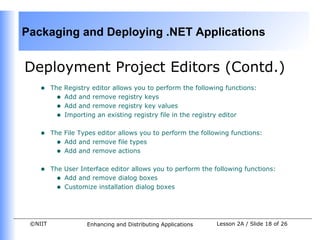 Packaging and Deploying .NET Applications


Deployment Project Editors (Contd.)
    •    The Registry editor allows you to perform the following functions:
           • Add and remove registry keys
           • Add and remove registry key values
           • Importing an existing registry file in the registry editor

    •    The File Types editor allows you to perform the following functions:
           • Add and remove file types
           • Add and remove actions

    •    The User Interface editor allows you to perform the following functions:
           • Add and remove dialog boxes
           • Customize installation dialog boxes



 ©NIIT              Enhancing and Distributing Applications   Lesson 2A / Slide 18 of 26
 