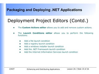 Packaging and Deploying .NET Applications


Deployment Project Editors (Contd.)
    •    The Custom Actions editor allows you to add and remove custom actions.


    •    The Launch Conditions editor allows you to perform the following
         functions:


          •   Add   a file launch condition
          •   Add   a registry launch condition
          •   Add   a windows installer launch condition
          •   Add   the .NET Framework launch condition
          •   Add   the Internet Information Services launch condition




 ©NIIT           Enhancing and Distributing Applications   Lesson 2A / Slide 19 of 26
 
