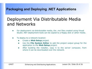 Packaging and Deploying .NET Applications


Deployment Via Distributable Media
and Networks
    •    For deployment via distributable media, the .msi files created using Visual
         Studio .NET deployment tools can be copied to a floppy disk or other media.


    •    To deploy to a network location:
          • Create a Web Setup project.
          • Use the File System Editor to add the project output group for the
               application to the Web Setup project.
          • After building the installer, copy it to the server computer, from
               where it can be downloaded over the network.




 ©NIIT           Enhancing and Distributing Applications   Lesson 2A / Slide 20 of 26
 