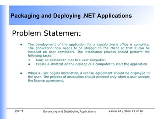 Packaging and Deploying .NET Applications


Problem Statement
    •    The development of the application for a stockbroker’s office is complete.
         The application now needs to be shipped to the client so that it can be
         installed on user computers. The installation process should perform the
         following tasks:
         • Copy all application files to a user computer.
         • Create a shortcut on the desktop of a computer to start the application.

    •    When a user begins installation, a license agreement should be displayed to
         the user. The process of installation should proceed only when a user accepts
         the license agreement.




 ©NIIT            Enhancing and Distributing Applications   Lesson 2A / Slide 22 of 26
 