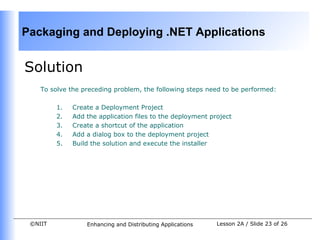 Packaging and Deploying .NET Applications


Solution
    To solve the preceding problem, the following steps need to be performed:

         1.   Create a Deployment Project
         2.   Add the application files to the deployment project
         3.   Create a shortcut of the application
         4.   Add a dialog box to the deployment project
         5.   Build the solution and execute the installer




 ©NIIT            Enhancing and Distributing Applications   Lesson 2A / Slide 23 of 26
 