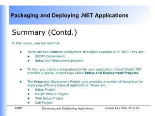 Packaging and Deploying .NET Applications


Summary (Contd.)
In this lesson, you learned that:


     •    There are two common deployment strategies available with .NET. They are:
          • XCOPY Deployment
          • Setup and Deployment projects

     •    To help you create a setup program for your application, Visual Studio.NET
          provides a special project type called Setup and Deployment Projects.


     •    The Setup and Deployment Project type provides a number of templates for
          deploying different types of applications. These are:
          • Setup Project
          • Merge Module Project
          • Web Setup Project
          • Cab Project
 ©NIIT              Enhancing and Distributing Applications   Lesson 2A / Slide 25 of 26
 