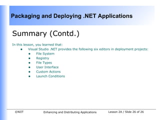 Packaging and Deploying .NET Applications


Summary (Contd.)
In this lesson, you learned that:
     • Visual Studio .NET provides the following six editors in deployment projects:
           • File System
           • Registry
           • File Types
           • User Interface
           • Custom Actions
           • Launch Conditions




 ©NIIT             Enhancing and Distributing Applications   Lesson 2A / Slide 26 of 26
 