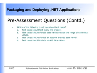 Packaging and Deploying .NET Applications


Pre-Assessment Questions (Contd.)
    •    Which of the following is not true about test cases?
         a.  Test cases should test every line of code.
         b.  Test cases should include data values outside the range of valid data
             values.
         c.  Test cases should include all possible allowed data values.
         d.  Test cases should include invalid data values.




 ©NIIT            Enhancing and Distributing Applications   Lesson 2A / Slide 3 of 26
 