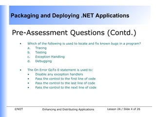 Packaging and Deploying .NET Applications


Pre-Assessment Questions (Contd.)
    •    Which of the following is used to locate and fix known bugs in a program?
         a.  Tracing
         b.  Testing
         c.  Exception Handling
         d.  Debugging

    •    The   On Error GoTo 0 statement is used to:
         •     Disable any exception handlers
         •     Pass the control to the first line of code
         •     Pass the control to the last line of code
         •     Pass the control to the next line of code




 ©NIIT              Enhancing and Distributing Applications   Lesson 2A / Slide 4 of 26
 