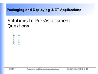 Packaging and Deploying .NET Applications


Solutions to Pre-Assessment
Questions
    1.   b.
    2.   b.
    3.   c.
    4.   d.
    5.   a.




 ©NIIT        Enhancing and Distributing Applications   Lesson 2A / Slide 5 of 26
 