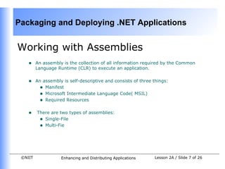 Packaging and Deploying .NET Applications


Working with Assemblies
    •    An assembly is the collection of all information required by the Common
         Language Runtime (CLR) to execute an application.


    •    An assembly is self-descriptive and consists of three things:
          • Manifest
          • Microsoft Intermediate Language Code( MSIL)
          • Required Resources

    •    There are two types of assemblies:
          • Single-File
          • Multi-Fie




 ©NIIT              Enhancing and Distributing Applications    Lesson 2A / Slide 7 of 26
 