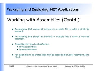 Packaging and Deploying .NET Applications


Working with Assemblies (Contd.)

    •    An assembly that groups all elements in a single file is called a single-file
         assembly


    •    An assembly that groups its elements in multiple files is called a multi-file
         assembly.


    •    Assemblies can also be classified as:
           • Private assemblies
           • Shared assemblies

    •    For assemblies to be shared they must be added to the Global Assembly Cache
         (GAC).



 ©NIIT              Enhancing and Distributing Applications   Lesson 2A / Slide 8 of 26
 