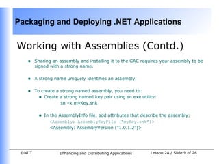 Packaging and Deploying .NET Applications


Working with Assemblies (Contd.)
    •    Sharing an assembly and installing it to the GAC requires your assembly to be
         signed with a strong name.


    •    A strong name uniquely identifies an assembly.


    •    To create a strong named assembly, you need to:
           • Create a strong named key pair using sn.exe utility:
                     sn –k myKey.snk


          •   In the AssemblyInfo file, add attributes that describe the assembly:
                 <Assembly: AssemblyKeyFile (“myKey.snk”)>
                 <Assembly: AssemblyVersion (“1.0.1.2”)>




 ©NIIT               Enhancing and Distributing Applications   Lesson 2A / Slide 9 of 26
 