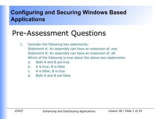 Configuring and Securing Windows Based
Applications

Pre-Assessment Questions
    1.   Consider the following two statements:
         Statement A: An assembly can have an extension of .exe
         Statement B: An assembly can have an extension of .dll
         Which of the following is true about the above two statements:
         a.   Both A and B are true
         b.   A is true, B is false
         c.   A is false, B is true
         d.   Both A and B are false




 ©NIIT            Enhancing and Distributing Applications   Lesson 2B / Slide 1 of 29
 