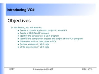 Introducing VC#


Objectives
  In this lesson, you will learn to:
         • Create a console application project in Visual C#
         • Create a ‘HelloWorld’ program
         • Identify the structure of a VC# program
         • Identify the compilation process and output of the VC# program
         • Implement various data types in VC#
         • Declare variables in VC# code
         • Write statements in VC# code




 ©NIIT                 Introduction to VB .NET                          Slide 1 of 41
 