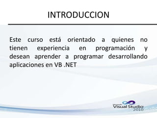 INTRODUCCION
Este curso está orientado a quienes no
tienen experiencia en programación y
desean aprender a programar desarrollando
aplicaciones en VB .NET

 