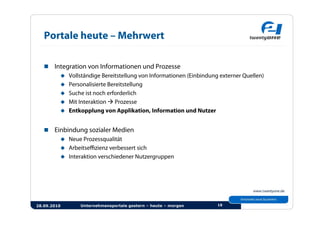 Portale heute – Mehrwert

     Integration von Informationen und Prozesse
          Vollständige Bereitstellung von Informationen (Einbindung externer Quellen)
          Personalisierte Bereitstellung
          Suche ist noch erforderlich
          Mit Interaktion  Prozesse
          Entkopplung von Applikation, Information und Nutzer



     Einbindung sozialer Medien
          Neue Prozessqualität
          Arbeitseﬃzienz verbessert sich
          Interaktion verschiedener Nutzergruppen




28.09.2010      Unternehmensportale gestern – heute – morgen        18
 