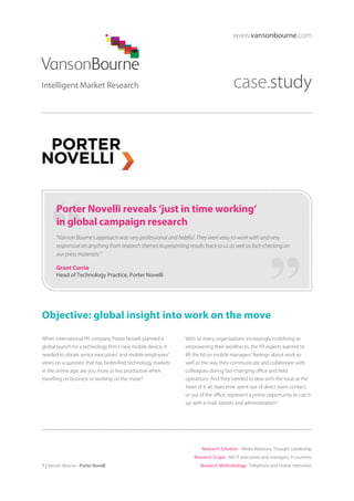 www.vansonbourne.com

case.study

Porter Novelli reveals ‘just in time working’
in global campaign research
“Vanson Bourne’s approach was very professional and helpful. They were easy to work with and very
responsive on anything from research themes to presenting results back to us as well as fact-checking on
our press materials.”
Grant Currie
Head of Technology Practice, Porter Novelli

Objective: global insight into work on the move
When international PR company Porter Novelli planned a
global launch for a technology firm’s new mobile device, it
needed to obtain senior executives’ and mobile employees’
views on a question that has bedevilled technology markets
in the online age: are you more or less productive when
travelling on business or working on the move?

With so many organisations increasingly mobilising or
empowering their workforces, the PR experts wanted to
lift the lid on mobile managers’ feelings about work as
well as the way they communicate and collaborate with
colleagues during fast-changing office and field
operations. And they needed to deal with the issue at the
heart of it all: does time spent out of direct team contact,
or out of the office, represent a prime opportunity to catch
up with e-mail, reports and administration?

Research Solution: Media Relations, Thought Leadership
Research Scope: 600 IT executives and managers; 9 countries
1 | Vanson Bourne - Porter Novelli

Research Methodology: Telephone and Online interviews

 