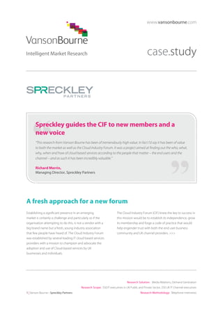 www.vansonbourne.com

case.study

Spreckley guides the CIF to new members and a
new voice
“This research from Vanson Bourne has been of tremendously high value. In fact I’d say it has been of value
to both the market as well as the Cloud Industry Forum. It was a project aimed at finding out the who, what,
why, when and how of cloud based services according to the people that matter – the end users and the
channel – and as such it has been incredibly valuable.”
Richard Merrin,
Managing Director, Spreckley Partners

A fresh approach for a new forum
Establishing a significant presence in an emerging
market is certainly a challenge and particularly so if the
organisation attempting to do this, is not a vendor with a
big brand name but a fresh, young industry association
that few people have heard of. The Cloud Industry Forum
was established by several leading IT cloud based services
providers with a mission to champion and advocate the
adoption and use of Cloud-based services by UK
businesses and individuals.

The Cloud Industry Forum (CIF) knew the key to success in
this mission would be to establish its independence, grow
its membership and forge a code of practice that would
help engender trust with both the end user business
community and UK channel providers. >>>

Research Solution: Media Relations, Demand Generation
Research Scope: 550 IT executives in UK Public and Private Sector; 250 UK IT Channel executives
1 | Vanson Bourne - Spreckley Partners

Research Methodology: Telephone interviews

 