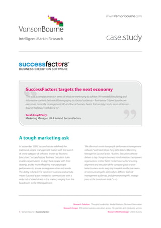 www.vansonbourne.com

case.study

SuccessFactors targets the next economy
“This was a complex project in terms of what we were trying to achieve. We needed stimulating and
informative content that would be engaging to a broad audience – from senior C-Level boardroom
executives to middle management HR, and line of business heads. Fortunately I had a team at Vanson
Bourne that I had confidence in.”
Sarah Lloyd Parry,
Marketing Manager, UK & Ireland, SuccessFactors

A tough marketing ask
In September 2009, SuccessFactors redefined the
traditional people management market with the launch
of a new category of software, known as “Business
Execution”. SuccessFactors’ Business Execution Suite
enables organisations to align their people with their
strategy, and to more effectively manage people
performance to ensure strategy execution and results.
The ability to help CEOs transform business productivity
meant SuccessFactors needed to communicate with a
wider set of stakeholders in the market, ranging from the
boardroom to the HR Department.

“We offer much more than people performance management
software,” said Sarah Lloyd Parry, UK & Ireland Marketing
Manager for SuccessFactors. “Business Execution software
delivers a step change in business transformation. It empowers
organisations to drive better performance whilst ensuring
alignment and execution of the company goals to drive
better business results every day. I needed an effective means
of communicating this externally to different levels of
management audiences, and demonstrating HR’s strategic
place at the boardroom table.” >>>

Research Solution: Thought Leadership, Media Relations, Demand Generation
Research Scope: 450 senior business executives across 10 countries and 6 industry sectors
1 | Vanson Bourne - SuccessFactors

Research Methodology: Online Survey

 