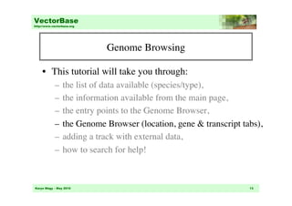 VectorBase
http://www.vectorbase.org




                            Genome Browsing	


     •  This tutorial will take you through:	

            –  the list of data available (species/type), 	

            –  the information available from the main page,	

            –  the entry points to the Genome Browser,	

            –  the Genome Browser (location, gene  transcript tabs),	

            –  adding a track with external data,	

            –  how to search for help!	




Karyn Mégy – May 2010                                              13
 
