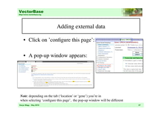 VectorBase
http://www.vectorbase.org




                            Adding external data
                                               	


     •  Click on ’conﬁgure this page’: 	


     •  A pop-up window appears:	





 Note: depending on the tab (‘location’ or ‘gene’) you’re in 	

 when selecting ‘conﬁgure this page’, the pop-up window will be different	

Karyn Mégy – May 2010                                                          27
 