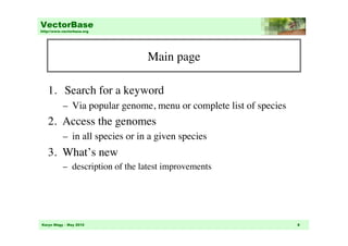 VectorBase
http://www.vectorbase.org




                                   Main page
                                           	


   1.  Search for a keyword	

           –  Via popular genome, menu or complete list of species	

   2. Access the genomes	

           –  in all species or in a given species 	

   3. What’s new	

           –  description of the latest improvements	





Karyn Mégy – May 2010                                                   8
 