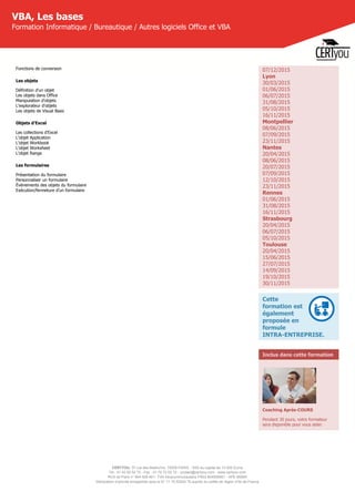 CERTYOU, 37 rue des Mathurins, 75008 PARIS - SAS au capital de 10 000 Euros
Tél : 01 42 93 52 72 - Fax : 01 70 72 02 72 - contact@certyou.com - www.certyou.com
RCS de Paris n° 804 509 461- TVA intracommunautaire FR03 804509461 - APE 8559A
Déclaration d’activité enregistrée sous le N° 11 75 52524 75 auprès du préfet de région d’Ile-de-France
VBA, Les bases
Formation Informatique / Bureautique / Autres logiciels Office et VBA
Fonctions de conversion
Les objets
Définition d'un objet
Les objets dans Office
Manipulation d'objets
L'explorateur d'objets
Les objets de Visual Basic
Objets d'Excel
Les collections d'Excel
L'objet Application
L'objet Workbook
L'objet Worksheet
L'objet Range
Les formulaires
Présentation du formulaire
Personnaliser un formulaire
Évènements des objets du formulaire
Exécution/fermeture d'un formulaire
07/12/2015
Lyon
30/03/2015
01/06/2015
06/07/2015
31/08/2015
05/10/2015
16/11/2015
Montpellier
08/06/2015
07/09/2015
23/11/2015
Nantes
20/04/2015
08/06/2015
20/07/2015
07/09/2015
12/10/2015
23/11/2015
Rennes
01/06/2015
31/08/2015
16/11/2015
Strasbourg
20/04/2015
06/07/2015
05/10/2015
Toulouse
20/04/2015
15/06/2015
27/07/2015
14/09/2015
19/10/2015
30/11/2015
Cette
formation est
également
proposée en
formule
INTRA-ENTREPRISE.
Inclus dans cette formation
Coaching Après-COURS
Pendant 30 jours, votre formateur
sera disponible pour vous aider.
 